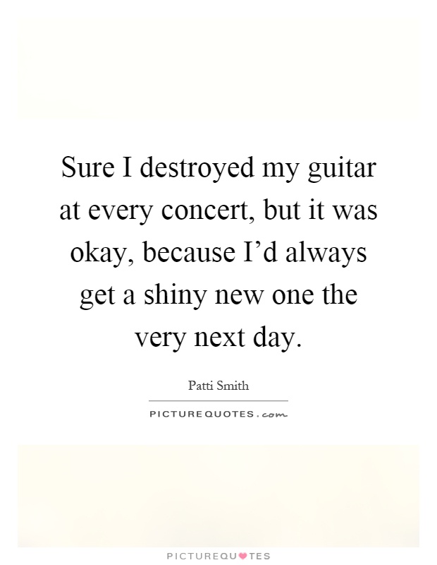Sure I destroyed my guitar at every concert, but it was okay, because I'd always get a shiny new one the very next day Picture Quote #1