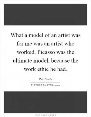 What a model of an artist was for me was an artist who worked. Picasso was the ultimate model, because the work ethic he had Picture Quote #1