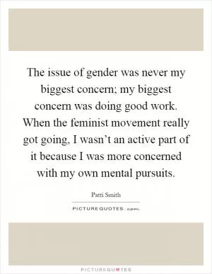 The issue of gender was never my biggest concern; my biggest concern was doing good work. When the feminist movement really got going, I wasn’t an active part of it because I was more concerned with my own mental pursuits Picture Quote #1