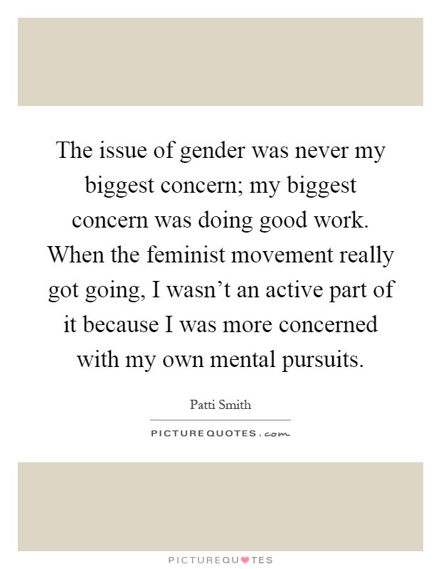 The issue of gender was never my biggest concern; my biggest concern was doing good work. When the feminist movement really got going, I wasn't an active part of it because I was more concerned with my own mental pursuits Picture Quote #1