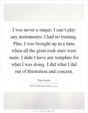 I was never a singer; I can’t play any instruments; I had no training. Plus, I was brought up in a time when all the great rock stars were male. I didn’t have any template for what I was doing. I did what I did out of frustration and concern Picture Quote #1