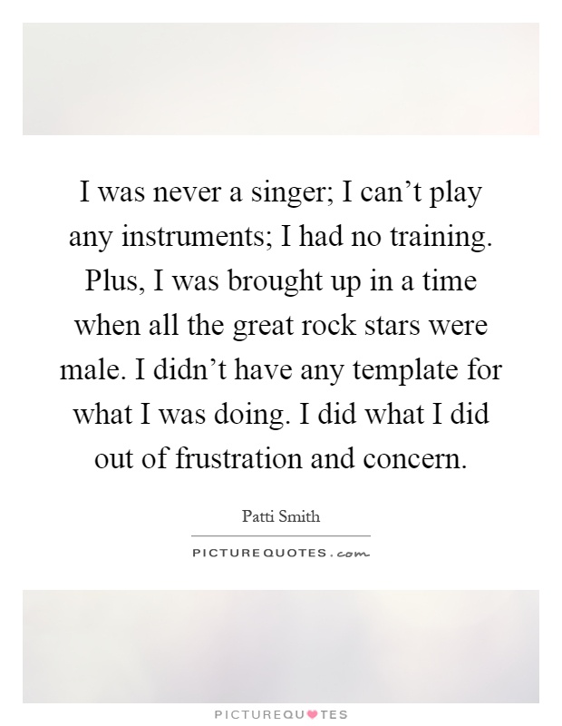 I was never a singer; I can't play any instruments; I had no training. Plus, I was brought up in a time when all the great rock stars were male. I didn't have any template for what I was doing. I did what I did out of frustration and concern Picture Quote #1