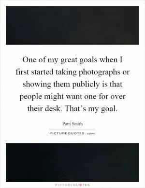 One of my great goals when I first started taking photographs or showing them publicly is that people might want one for over their desk. That’s my goal Picture Quote #1