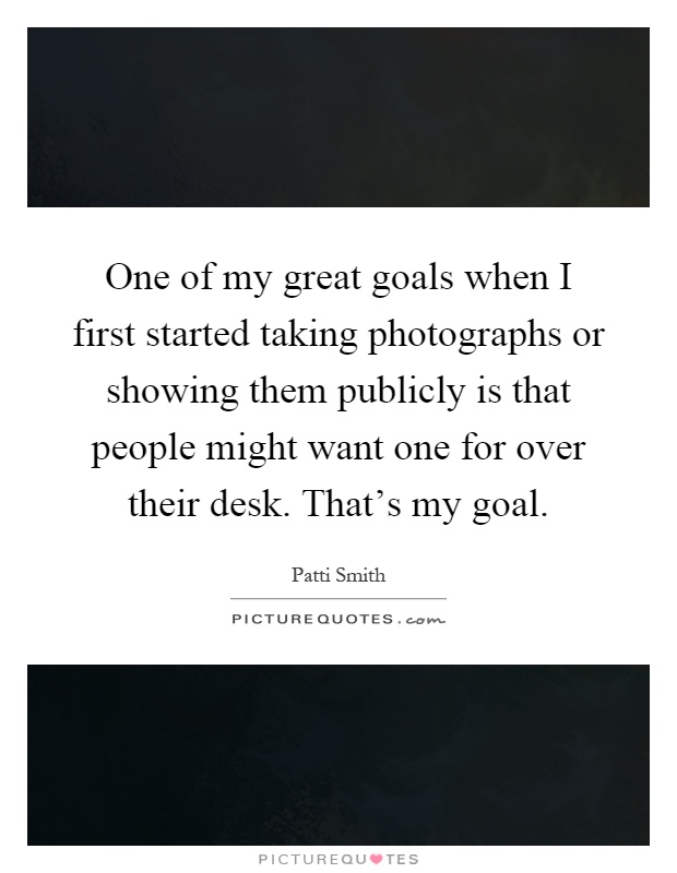 One of my great goals when I first started taking photographs or showing them publicly is that people might want one for over their desk. That's my goal Picture Quote #1