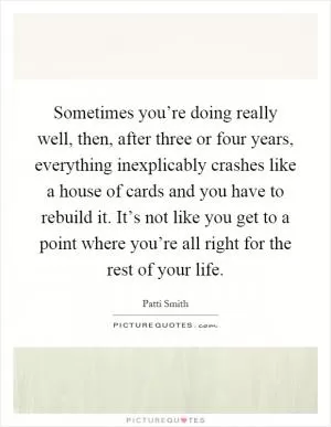 Sometimes you’re doing really well, then, after three or four years, everything inexplicably crashes like a house of cards and you have to rebuild it. It’s not like you get to a point where you’re all right for the rest of your life Picture Quote #1