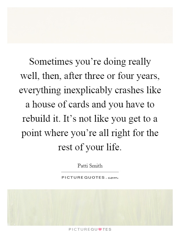 Sometimes you're doing really well, then, after three or four years, everything inexplicably crashes like a house of cards and you have to rebuild it. It's not like you get to a point where you're all right for the rest of your life Picture Quote #1