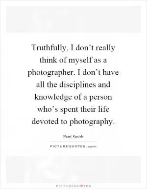 Truthfully, I don’t really think of myself as a photographer. I don’t have all the disciplines and knowledge of a person who’s spent their life devoted to photography Picture Quote #1