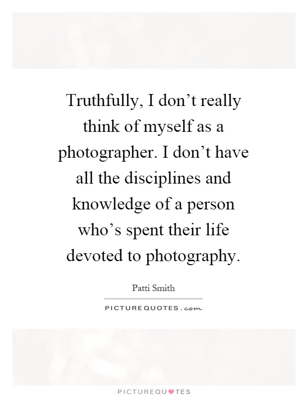 Truthfully, I don't really think of myself as a photographer. I don't have all the disciplines and knowledge of a person who's spent their life devoted to photography Picture Quote #1
