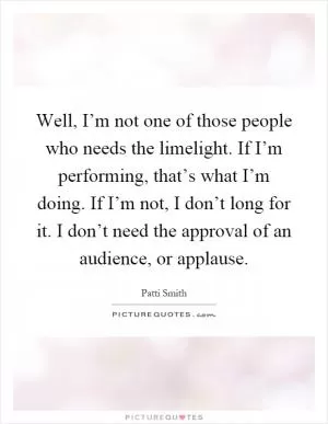 Well, I’m not one of those people who needs the limelight. If I’m performing, that’s what I’m doing. If I’m not, I don’t long for it. I don’t need the approval of an audience, or applause Picture Quote #1