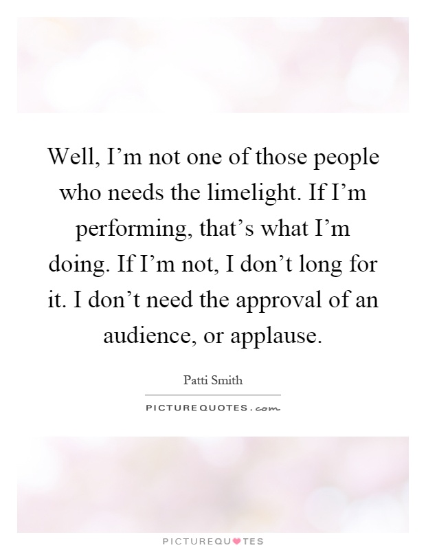 Well, I'm not one of those people who needs the limelight. If I'm performing, that's what I'm doing. If I'm not, I don't long for it. I don't need the approval of an audience, or applause Picture Quote #1