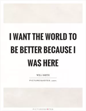 I want the world to be better because I was here Picture Quote #1