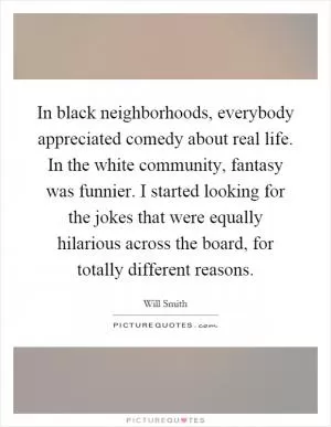 In black neighborhoods, everybody appreciated comedy about real life. In the white community, fantasy was funnier. I started looking for the jokes that were equally hilarious across the board, for totally different reasons Picture Quote #1