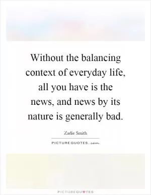 Without the balancing context of everyday life, all you have is the news, and news by its nature is generally bad Picture Quote #1