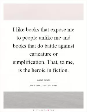 I like books that expose me to people unlike me and books that do battle against caricature or simplification. That, to me, is the heroic in fiction Picture Quote #1