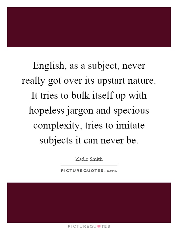 English, as a subject, never really got over its upstart nature. It tries to bulk itself up with hopeless jargon and specious complexity, tries to imitate subjects it can never be Picture Quote #1