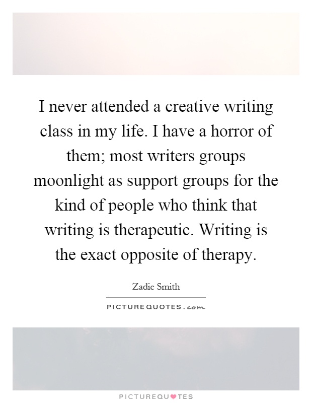 I never attended a creative writing class in my life. I have a horror of them; most writers groups moonlight as support groups for the kind of people who think that writing is therapeutic. Writing is the exact opposite of therapy Picture Quote #1