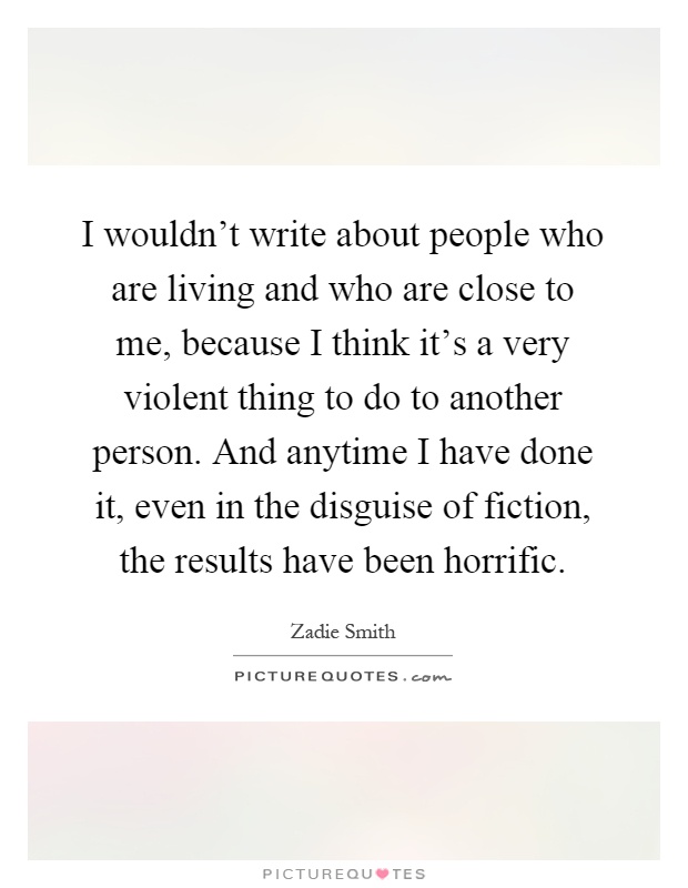 I wouldn't write about people who are living and who are close to me, because I think it's a very violent thing to do to another person. And anytime I have done it, even in the disguise of fiction, the results have been horrific Picture Quote #1