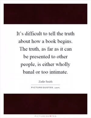 It’s difficult to tell the truth about how a book begins. The truth, as far as it can be presented to other people, is either wholly banal or too intimate Picture Quote #1