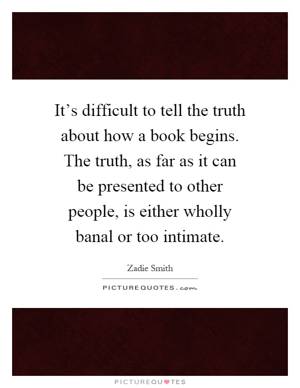 It's difficult to tell the truth about how a book begins. The truth, as far as it can be presented to other people, is either wholly banal or too intimate Picture Quote #1