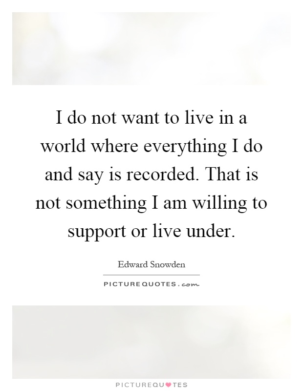 I do not want to live in a world where everything I do and say is recorded. That is not something I am willing to support or live under Picture Quote #1