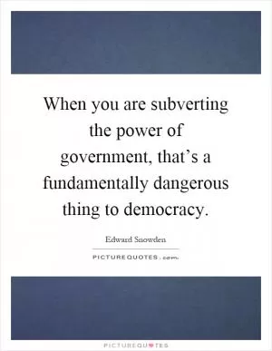 When you are subverting the power of government, that’s a fundamentally dangerous thing to democracy Picture Quote #1