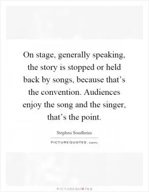 On stage, generally speaking, the story is stopped or held back by songs, because that’s the convention. Audiences enjoy the song and the singer, that’s the point Picture Quote #1