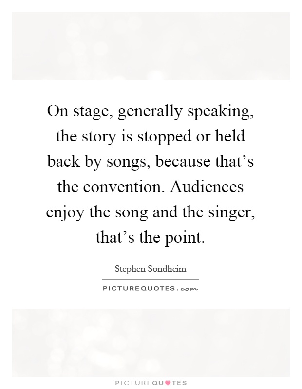 On stage, generally speaking, the story is stopped or held back by songs, because that's the convention. Audiences enjoy the song and the singer, that's the point Picture Quote #1