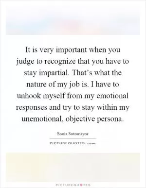 It is very important when you judge to recognize that you have to stay impartial. That’s what the nature of my job is. I have to unhook myself from my emotional responses and try to stay within my unemotional, objective persona Picture Quote #1