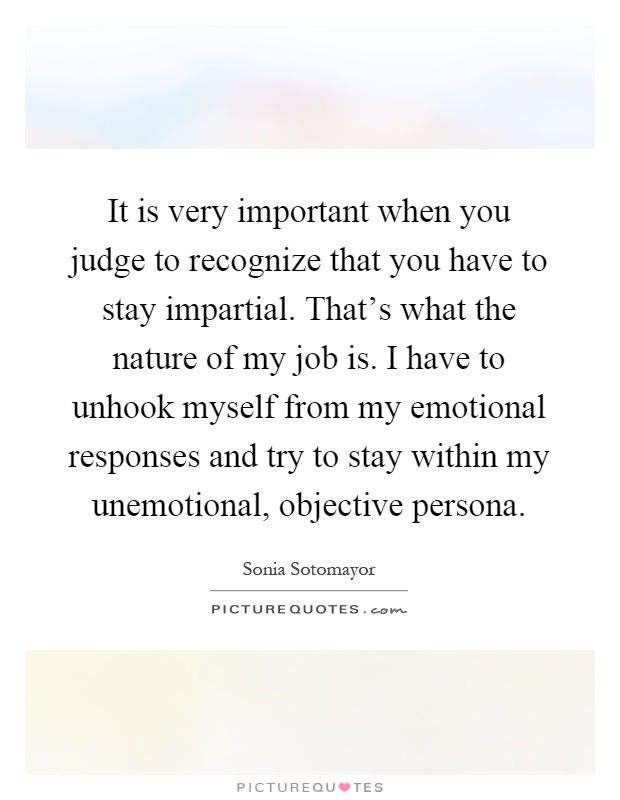 It is very important when you judge to recognize that you have to stay impartial. That's what the nature of my job is. I have to unhook myself from my emotional responses and try to stay within my unemotional, objective persona Picture Quote #1