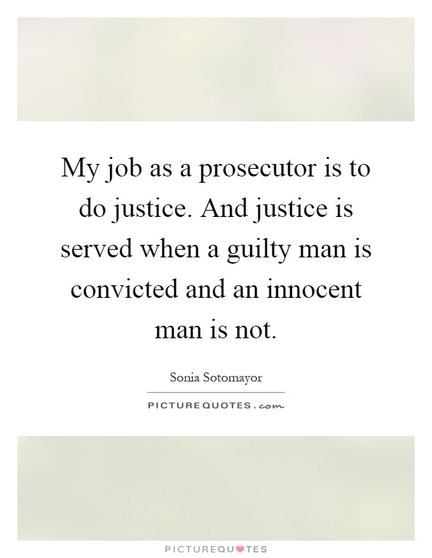 My job as a prosecutor is to do justice. And justice is served when a guilty man is convicted and an innocent man is not Picture Quote #1