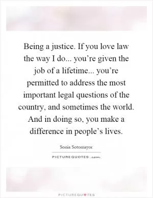 Being a justice. If you love law the way I do... you’re given the job of a lifetime... you’re permitted to address the most important legal questions of the country, and sometimes the world. And in doing so, you make a difference in people’s lives Picture Quote #1
