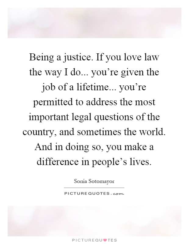 Being a justice. If you love law the way I do... you're given the job of a lifetime... you're permitted to address the most important legal questions of the country, and sometimes the world. And in doing so, you make a difference in people's lives Picture Quote #1