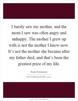 I barely saw my mother, and the mom I saw was often angry and unhappy. The mother I grew up with is not the mother I know now. It’s not the mother she became after my father died, and that’s been the greatest prize of my life Picture Quote #1