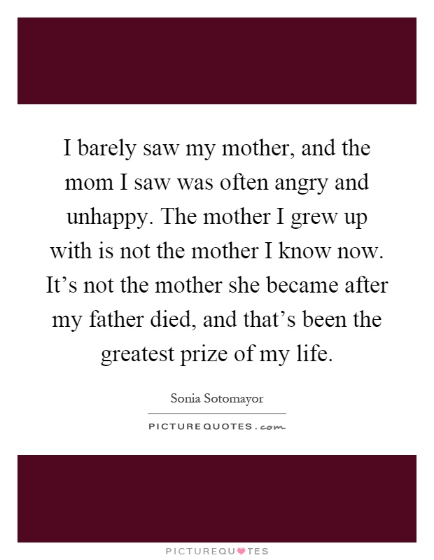 I barely saw my mother, and the mom I saw was often angry and unhappy. The mother I grew up with is not the mother I know now. It's not the mother she became after my father died, and that's been the greatest prize of my life Picture Quote #1