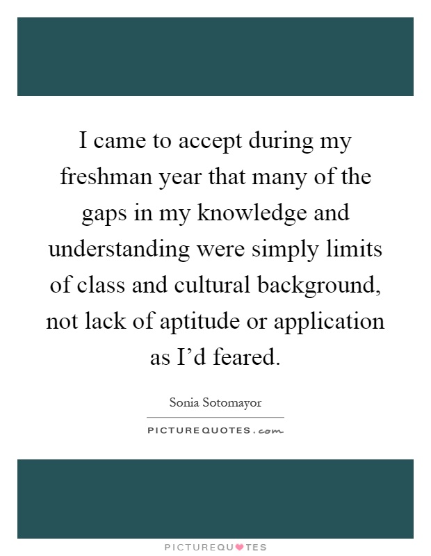 I came to accept during my freshman year that many of the gaps in my knowledge and understanding were simply limits of class and cultural background, not lack of aptitude or application as I'd feared Picture Quote #1