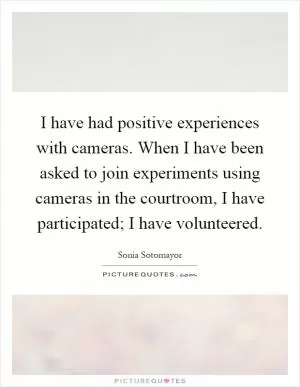 I have had positive experiences with cameras. When I have been asked to join experiments using cameras in the courtroom, I have participated; I have volunteered Picture Quote #1