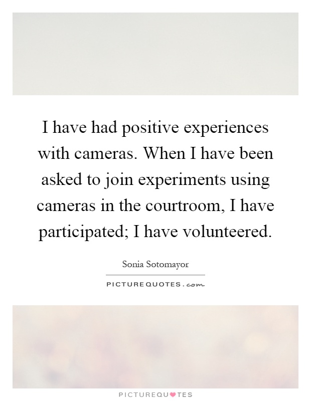 I have had positive experiences with cameras. When I have been asked to join experiments using cameras in the courtroom, I have participated; I have volunteered Picture Quote #1