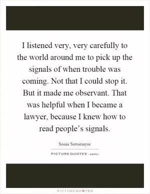 I listened very, very carefully to the world around me to pick up the signals of when trouble was coming. Not that I could stop it. But it made me observant. That was helpful when I became a lawyer, because I knew how to read people’s signals Picture Quote #1