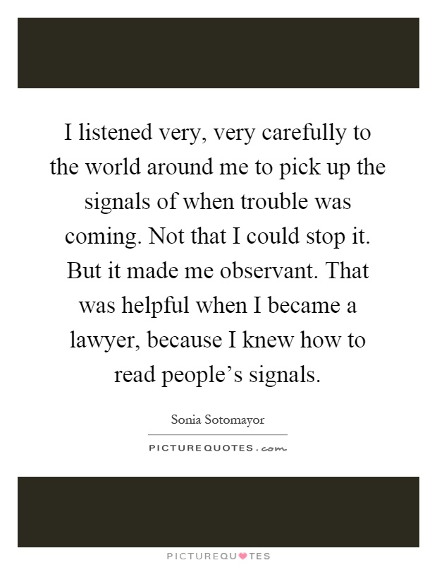I listened very, very carefully to the world around me to pick up the signals of when trouble was coming. Not that I could stop it. But it made me observant. That was helpful when I became a lawyer, because I knew how to read people's signals Picture Quote #1