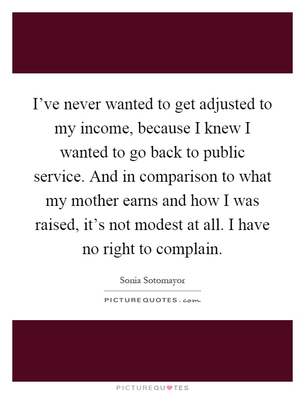 I've never wanted to get adjusted to my income, because I knew I wanted to go back to public service. And in comparison to what my mother earns and how I was raised, it's not modest at all. I have no right to complain Picture Quote #1