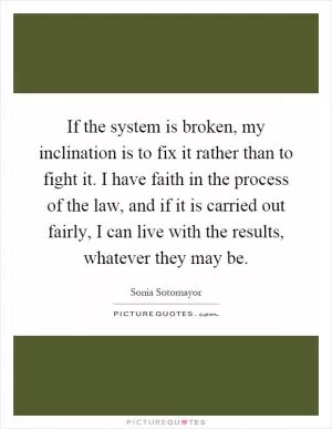 If the system is broken, my inclination is to fix it rather than to fight it. I have faith in the process of the law, and if it is carried out fairly, I can live with the results, whatever they may be Picture Quote #1