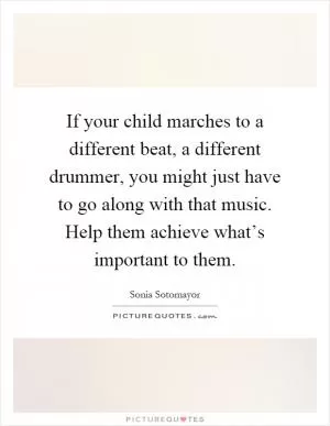 If your child marches to a different beat, a different drummer, you might just have to go along with that music. Help them achieve what’s important to them Picture Quote #1