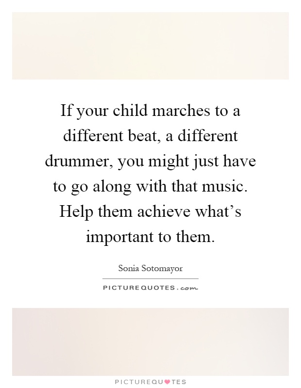 If your child marches to a different beat, a different drummer, you might just have to go along with that music. Help them achieve what's important to them Picture Quote #1
