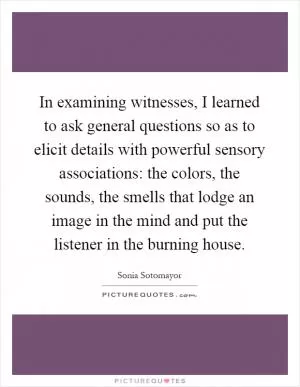 In examining witnesses, I learned to ask general questions so as to elicit details with powerful sensory associations: the colors, the sounds, the smells that lodge an image in the mind and put the listener in the burning house Picture Quote #1