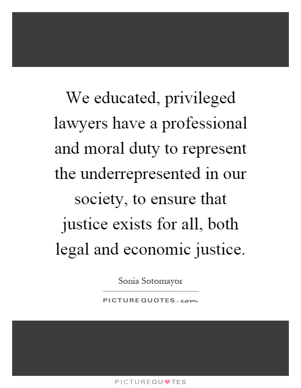 We educated, privileged lawyers have a professional and moral duty to represent the underrepresented in our society, to ensure that justice exists for all, both legal and economic justice Picture Quote #1