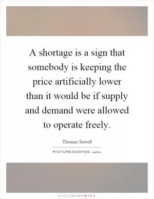 A shortage is a sign that somebody is keeping the price artificially lower than it would be if supply and demand were allowed to operate freely Picture Quote #1