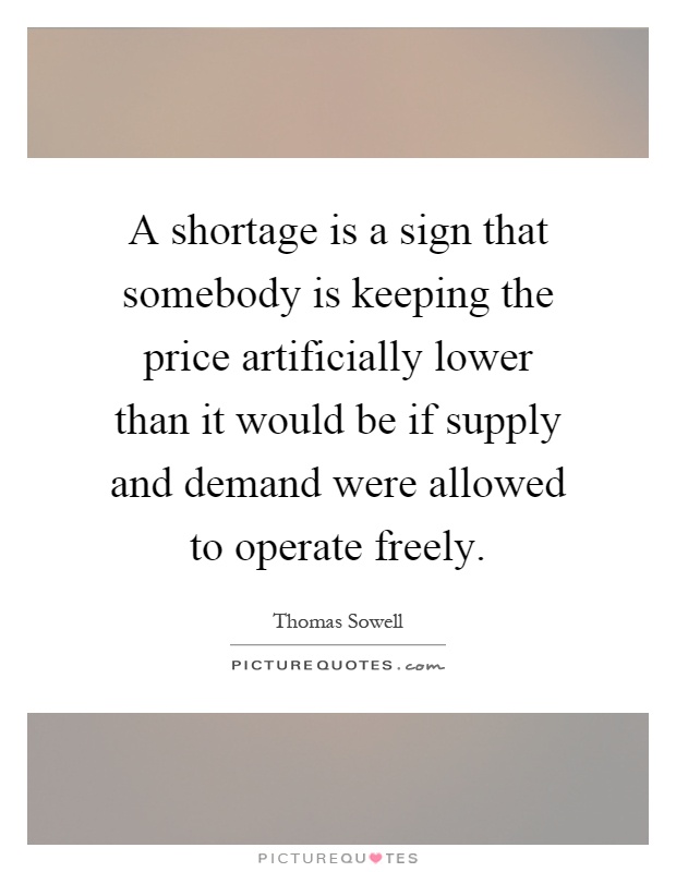 A shortage is a sign that somebody is keeping the price artificially lower than it would be if supply and demand were allowed to operate freely Picture Quote #1