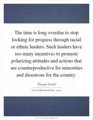 The time is long overdue to stop looking for progress through racial or ethnic leaders. Such leaders have too many incentives to promote polarizing attitudes and actions that are counterproductive for minorities and disastrous for the country Picture Quote #1