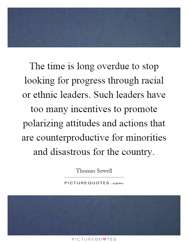 The time is long overdue to stop looking for progress through racial or ethnic leaders. Such leaders have too many incentives to promote polarizing attitudes and actions that are counterproductive for minorities and disastrous for the country Picture Quote #1