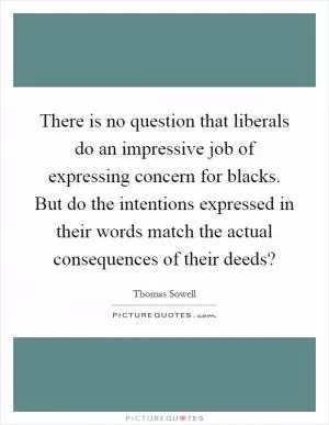 There is no question that liberals do an impressive job of expressing concern for blacks. But do the intentions expressed in their words match the actual consequences of their deeds? Picture Quote #1